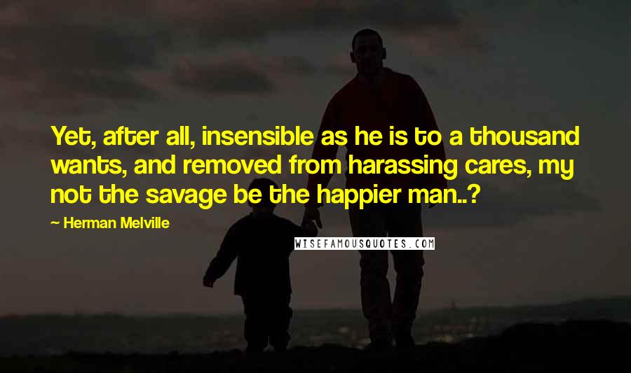 Herman Melville Quotes: Yet, after all, insensible as he is to a thousand wants, and removed from harassing cares, my not the savage be the happier man..?