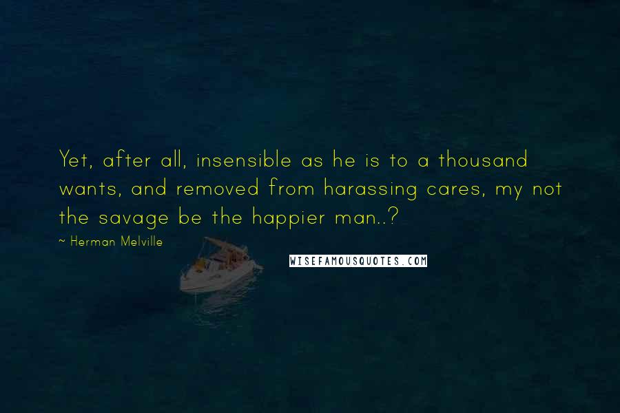 Herman Melville Quotes: Yet, after all, insensible as he is to a thousand wants, and removed from harassing cares, my not the savage be the happier man..?