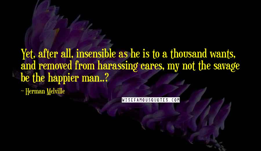 Herman Melville Quotes: Yet, after all, insensible as he is to a thousand wants, and removed from harassing cares, my not the savage be the happier man..?