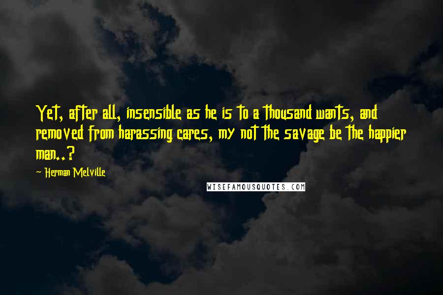 Herman Melville Quotes: Yet, after all, insensible as he is to a thousand wants, and removed from harassing cares, my not the savage be the happier man..?