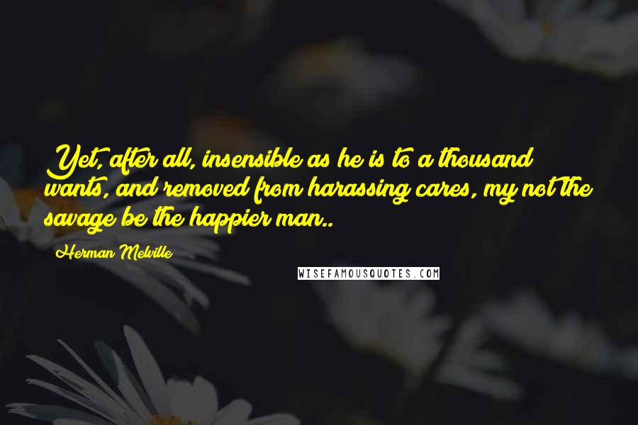 Herman Melville Quotes: Yet, after all, insensible as he is to a thousand wants, and removed from harassing cares, my not the savage be the happier man..?