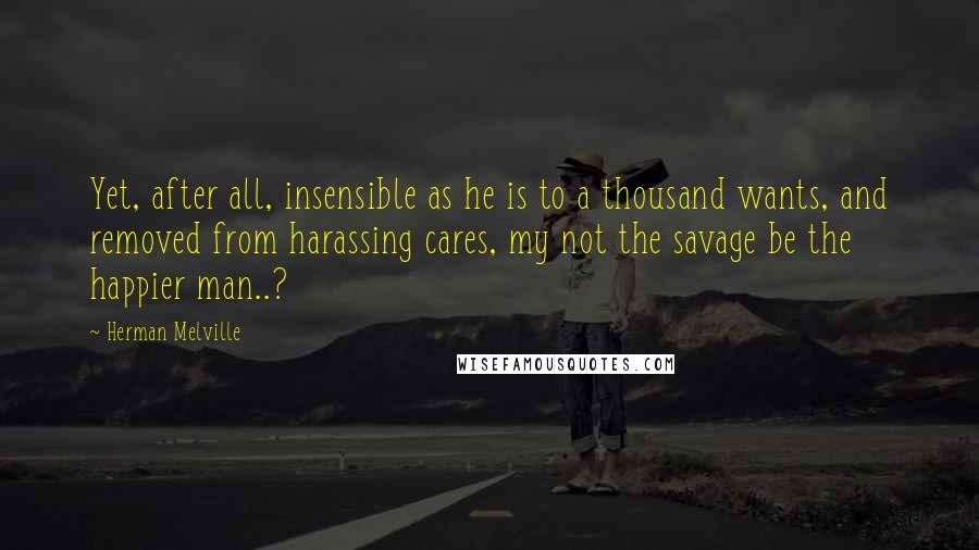 Herman Melville Quotes: Yet, after all, insensible as he is to a thousand wants, and removed from harassing cares, my not the savage be the happier man..?