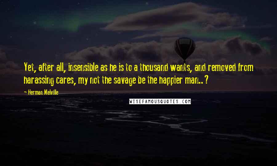 Herman Melville Quotes: Yet, after all, insensible as he is to a thousand wants, and removed from harassing cares, my not the savage be the happier man..?