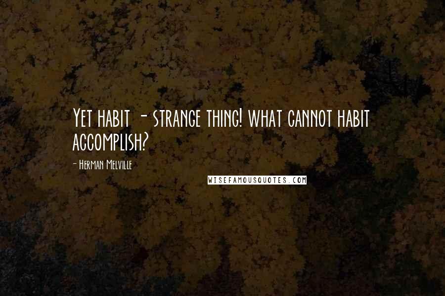 Herman Melville Quotes: Yet habit - strange thing! what cannot habit accomplish?