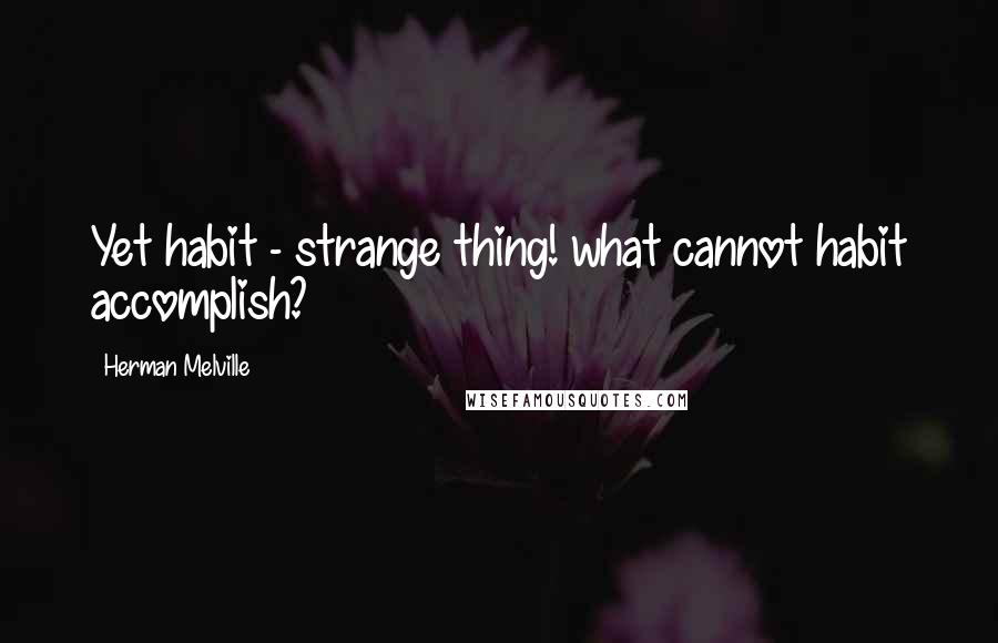 Herman Melville Quotes: Yet habit - strange thing! what cannot habit accomplish?