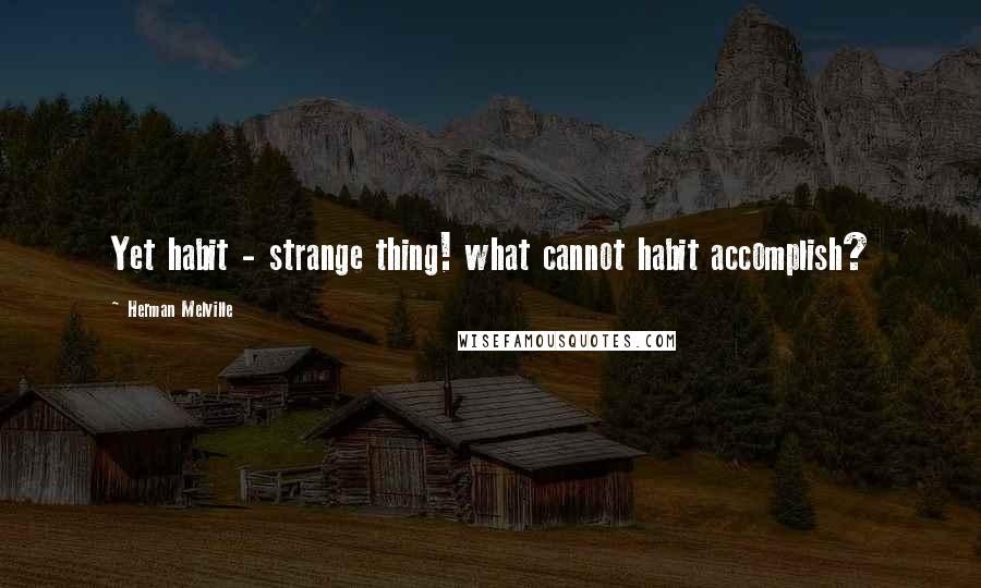 Herman Melville Quotes: Yet habit - strange thing! what cannot habit accomplish?