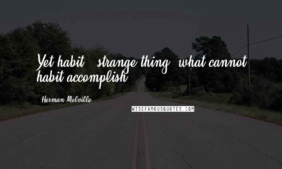 Herman Melville Quotes: Yet habit - strange thing! what cannot habit accomplish?