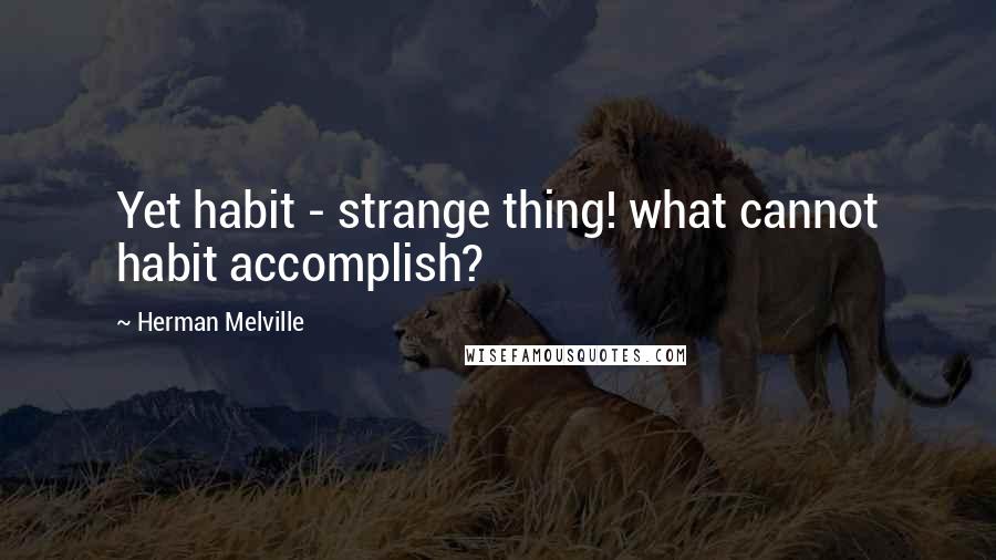 Herman Melville Quotes: Yet habit - strange thing! what cannot habit accomplish?