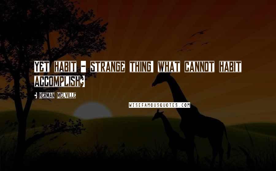Herman Melville Quotes: Yet habit - strange thing! what cannot habit accomplish?