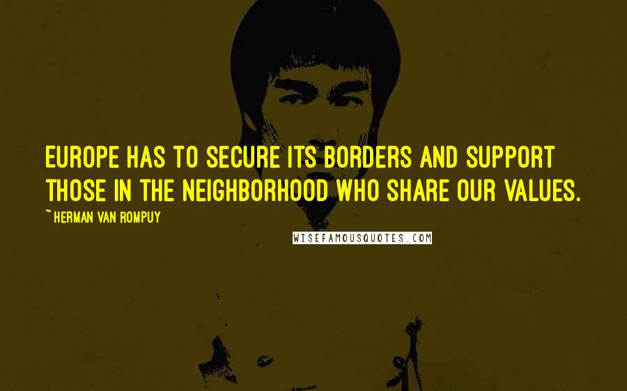 Herman Van Rompuy Quotes: Europe has to secure its borders and support those in the neighborhood who share our values.