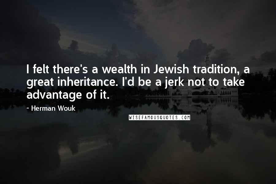 Herman Wouk Quotes: I felt there's a wealth in Jewish tradition, a great inheritance. I'd be a jerk not to take advantage of it.