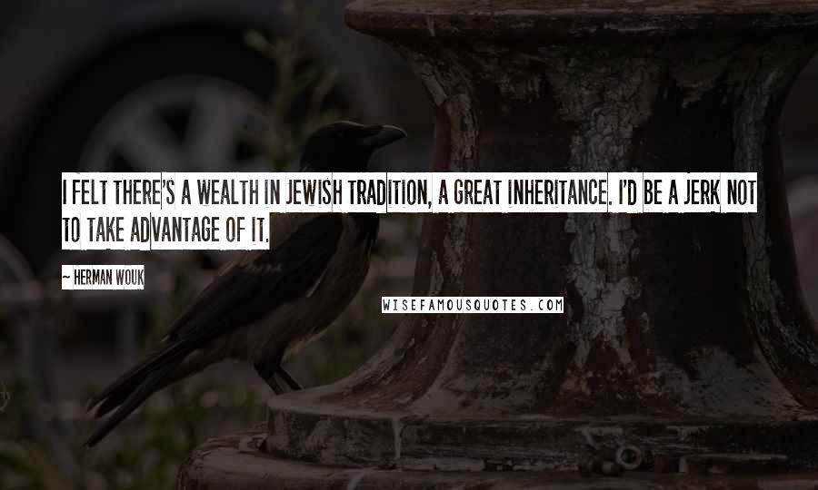 Herman Wouk Quotes: I felt there's a wealth in Jewish tradition, a great inheritance. I'd be a jerk not to take advantage of it.