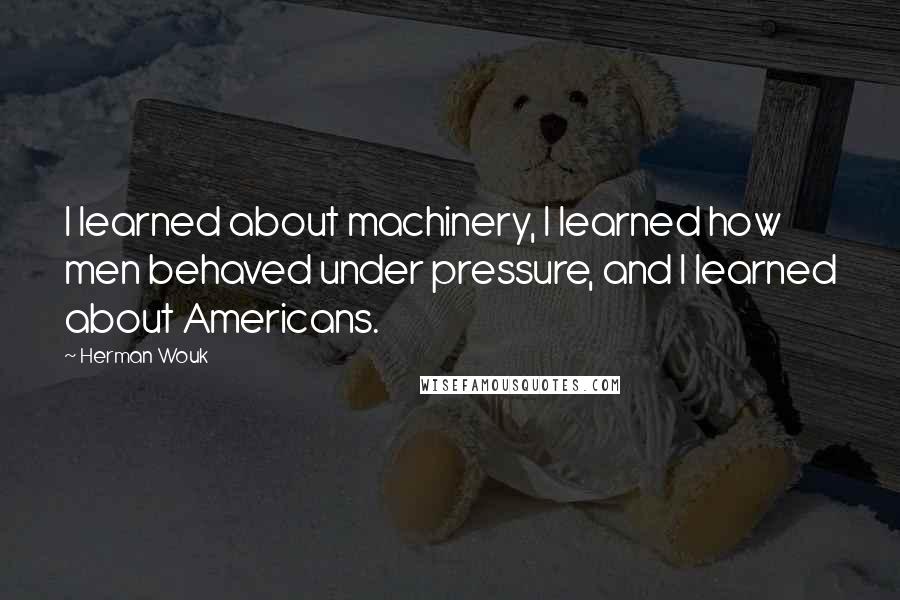 Herman Wouk Quotes: I learned about machinery, I learned how men behaved under pressure, and I learned about Americans.