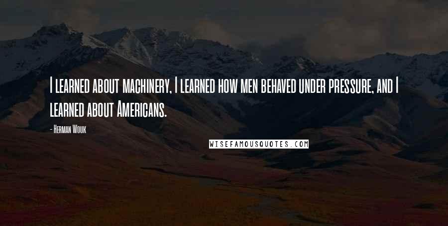 Herman Wouk Quotes: I learned about machinery, I learned how men behaved under pressure, and I learned about Americans.