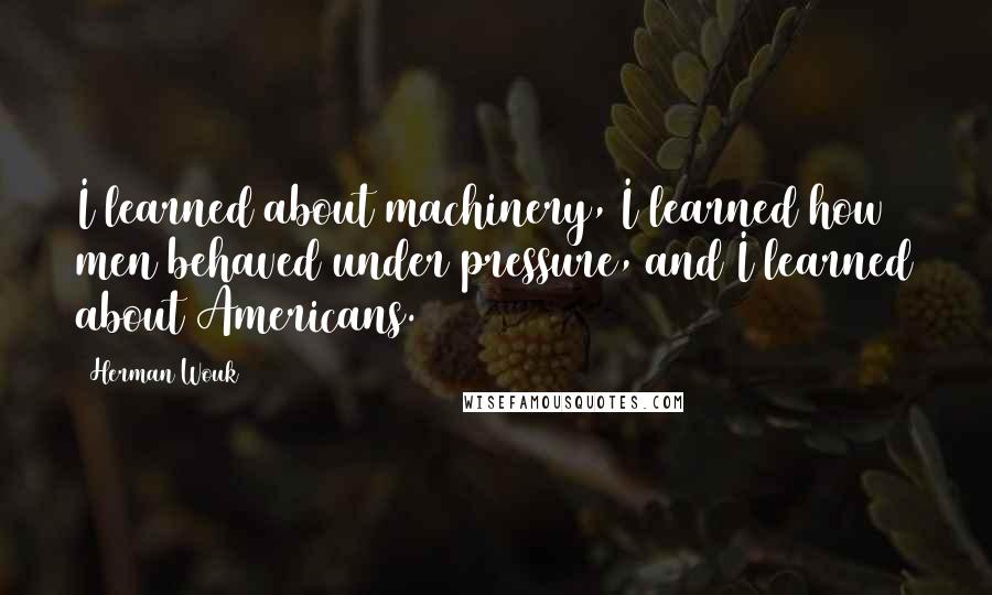 Herman Wouk Quotes: I learned about machinery, I learned how men behaved under pressure, and I learned about Americans.