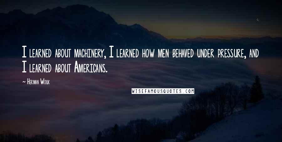 Herman Wouk Quotes: I learned about machinery, I learned how men behaved under pressure, and I learned about Americans.