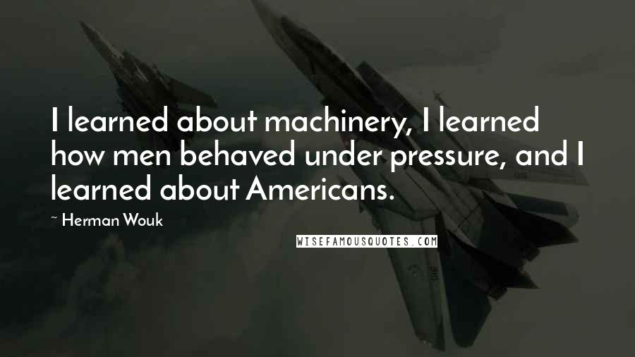 Herman Wouk Quotes: I learned about machinery, I learned how men behaved under pressure, and I learned about Americans.