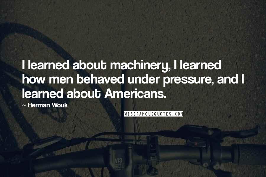 Herman Wouk Quotes: I learned about machinery, I learned how men behaved under pressure, and I learned about Americans.