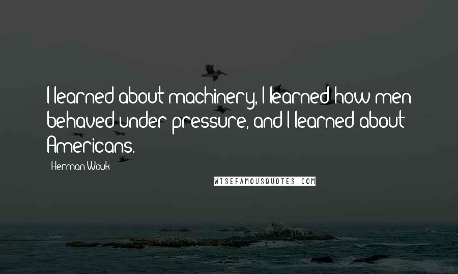 Herman Wouk Quotes: I learned about machinery, I learned how men behaved under pressure, and I learned about Americans.