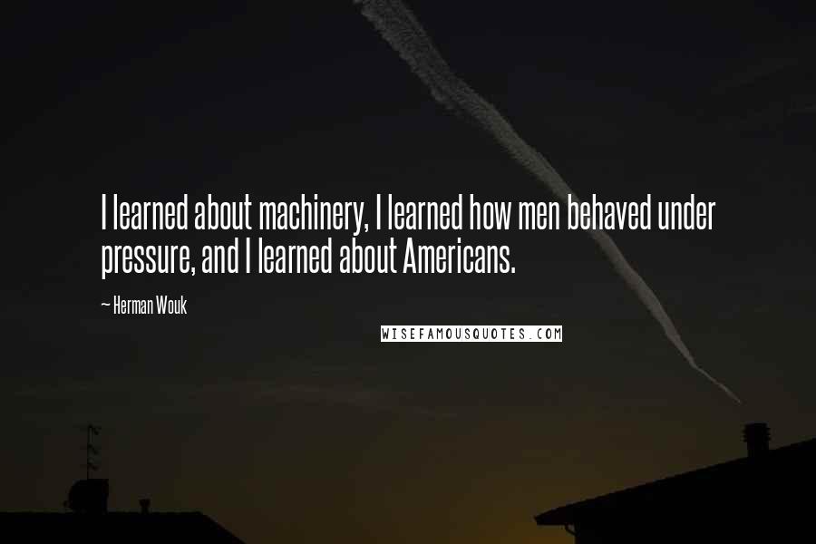 Herman Wouk Quotes: I learned about machinery, I learned how men behaved under pressure, and I learned about Americans.