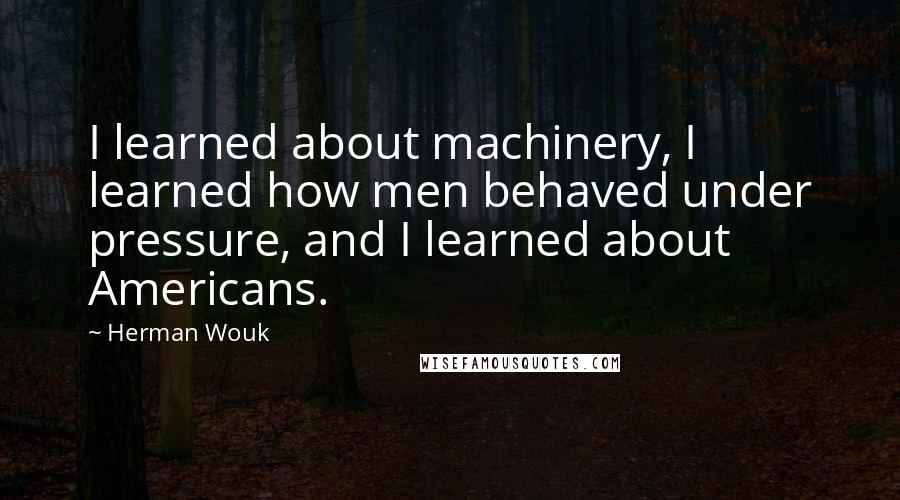 Herman Wouk Quotes: I learned about machinery, I learned how men behaved under pressure, and I learned about Americans.