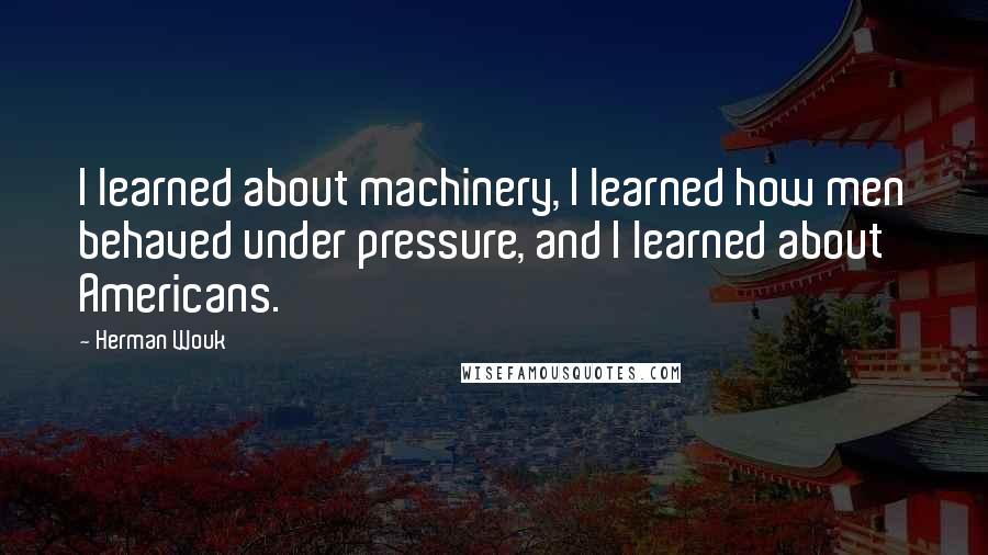 Herman Wouk Quotes: I learned about machinery, I learned how men behaved under pressure, and I learned about Americans.