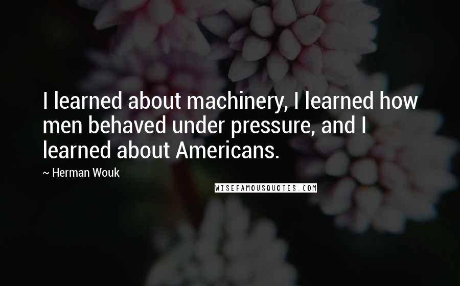 Herman Wouk Quotes: I learned about machinery, I learned how men behaved under pressure, and I learned about Americans.