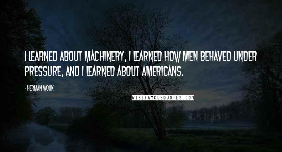 Herman Wouk Quotes: I learned about machinery, I learned how men behaved under pressure, and I learned about Americans.