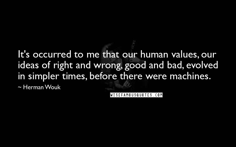 Herman Wouk Quotes: It's occurred to me that our human values, our ideas of right and wrong, good and bad, evolved in simpler times, before there were machines.
