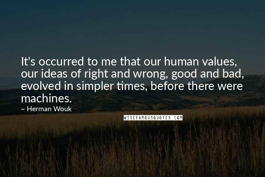 Herman Wouk Quotes: It's occurred to me that our human values, our ideas of right and wrong, good and bad, evolved in simpler times, before there were machines.