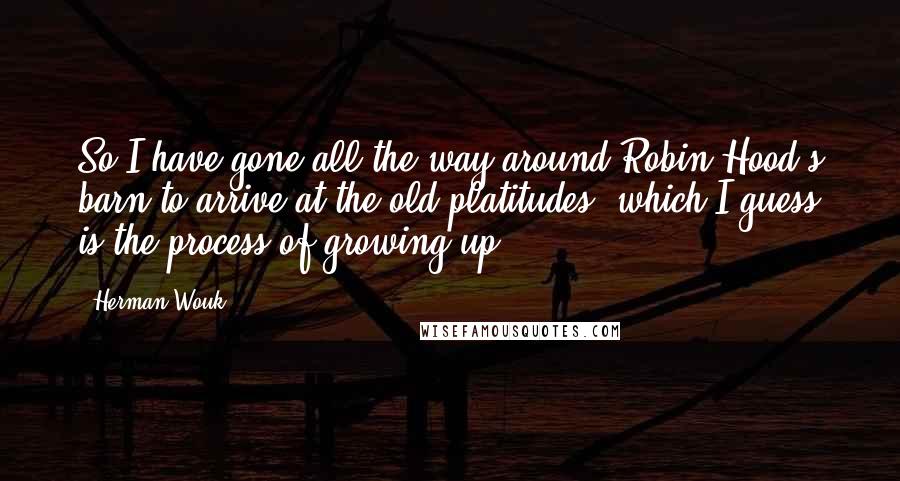 Herman Wouk Quotes: So I have gone all the way around Robin Hood's barn to arrive at the old platitudes, which I guess is the process of growing up.