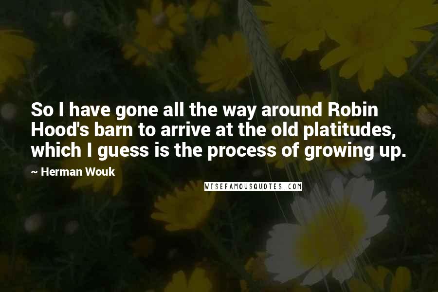 Herman Wouk Quotes: So I have gone all the way around Robin Hood's barn to arrive at the old platitudes, which I guess is the process of growing up.