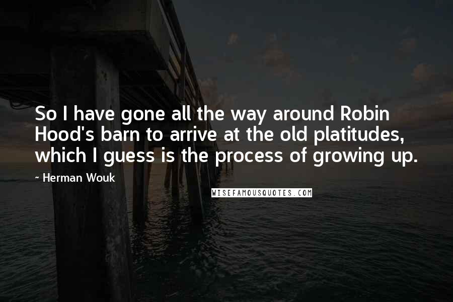 Herman Wouk Quotes: So I have gone all the way around Robin Hood's barn to arrive at the old platitudes, which I guess is the process of growing up.