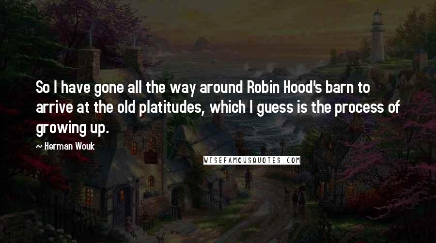 Herman Wouk Quotes: So I have gone all the way around Robin Hood's barn to arrive at the old platitudes, which I guess is the process of growing up.