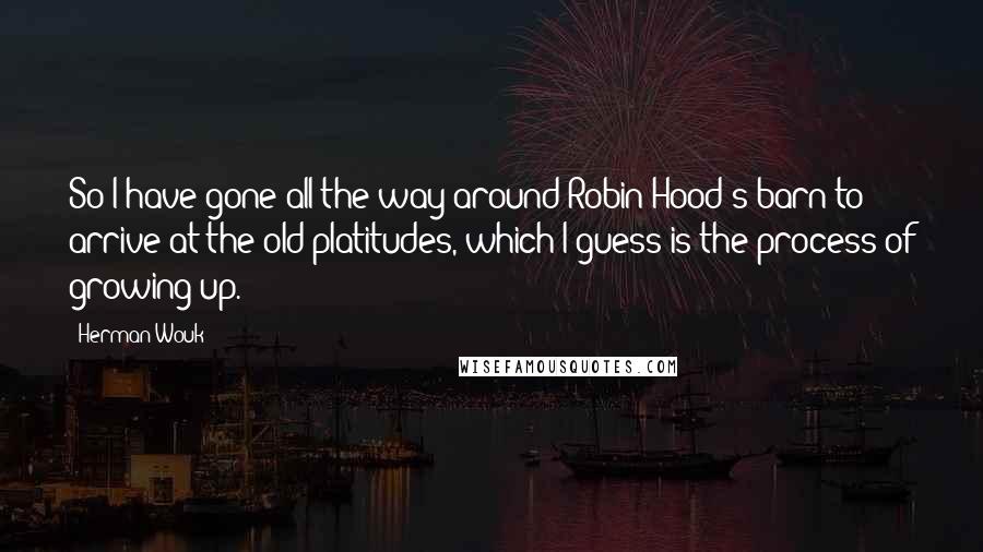 Herman Wouk Quotes: So I have gone all the way around Robin Hood's barn to arrive at the old platitudes, which I guess is the process of growing up.