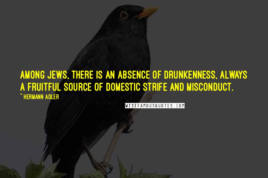 Hermann Adler Quotes: Among Jews, there is an absence of drunkenness, always a fruitful source of domestic strife and misconduct.