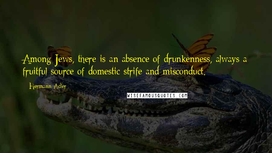 Hermann Adler Quotes: Among Jews, there is an absence of drunkenness, always a fruitful source of domestic strife and misconduct.