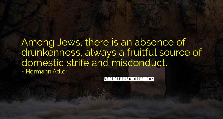 Hermann Adler Quotes: Among Jews, there is an absence of drunkenness, always a fruitful source of domestic strife and misconduct.