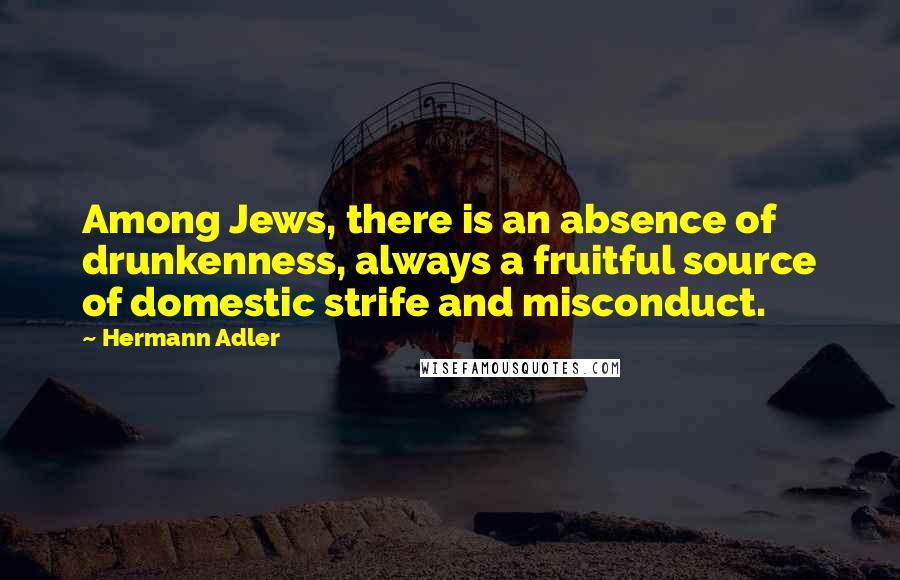 Hermann Adler Quotes: Among Jews, there is an absence of drunkenness, always a fruitful source of domestic strife and misconduct.