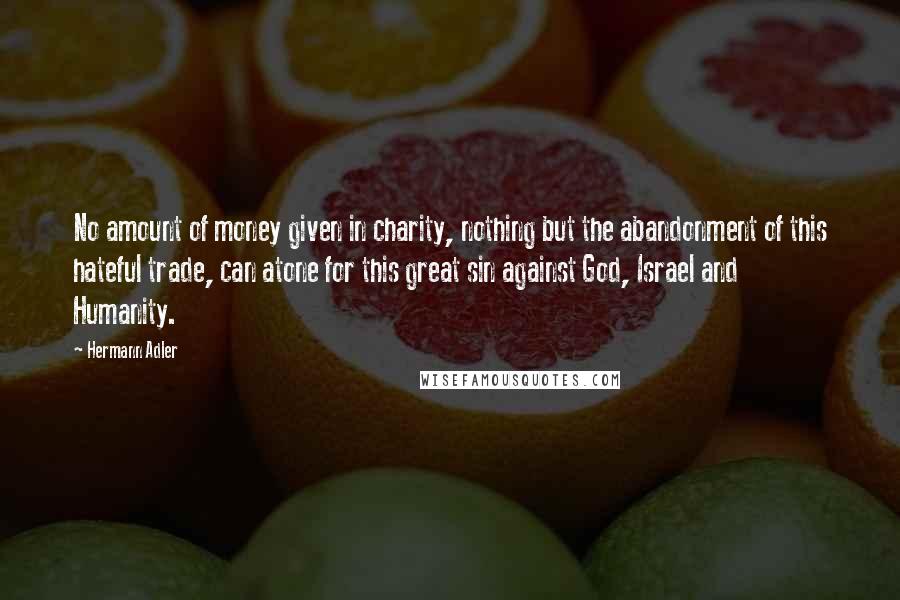 Hermann Adler Quotes: No amount of money given in charity, nothing but the abandonment of this hateful trade, can atone for this great sin against God, Israel and Humanity.