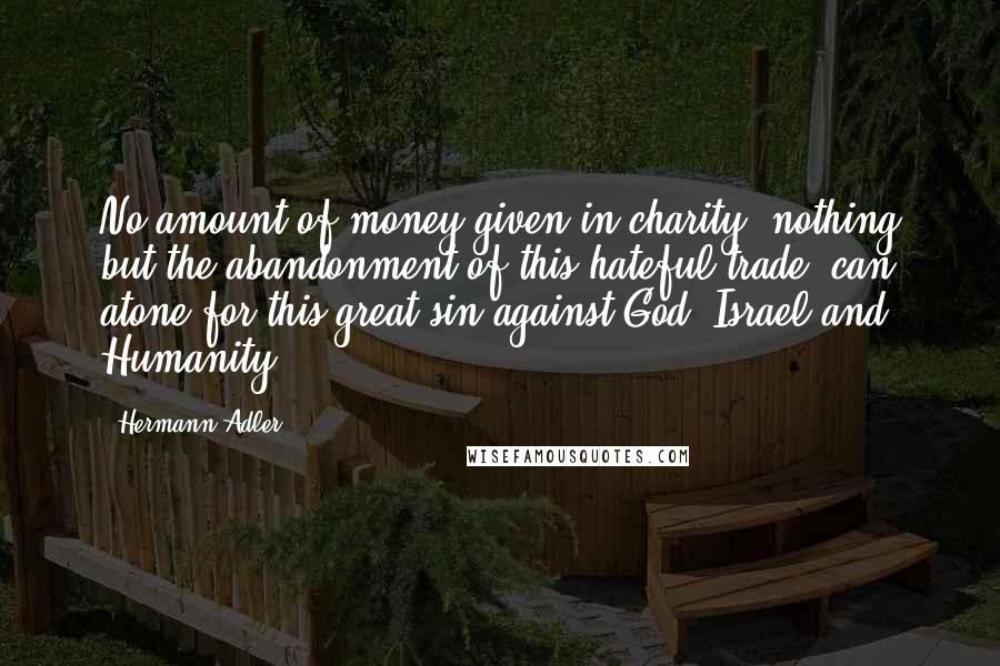 Hermann Adler Quotes: No amount of money given in charity, nothing but the abandonment of this hateful trade, can atone for this great sin against God, Israel and Humanity.