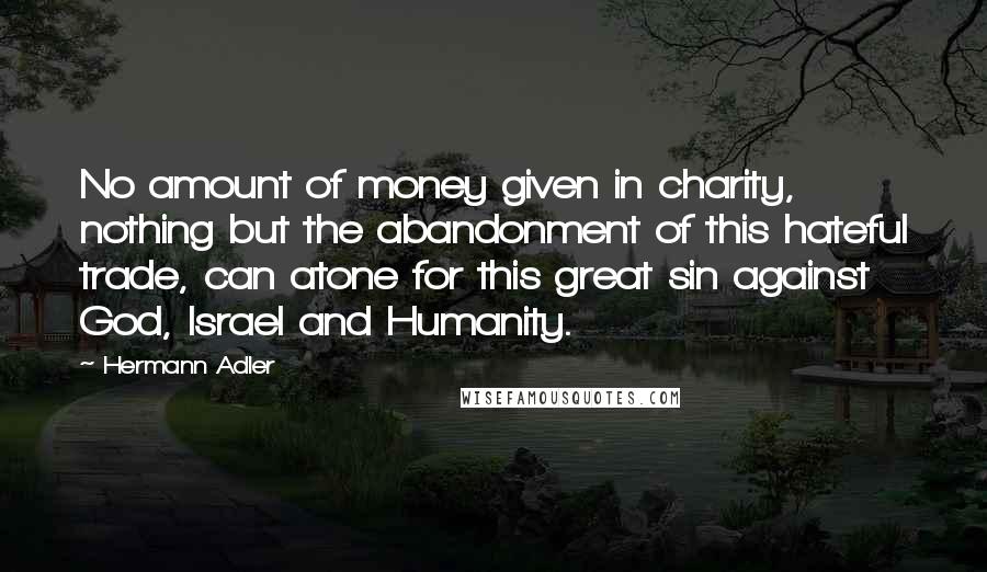 Hermann Adler Quotes: No amount of money given in charity, nothing but the abandonment of this hateful trade, can atone for this great sin against God, Israel and Humanity.