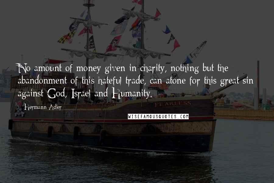 Hermann Adler Quotes: No amount of money given in charity, nothing but the abandonment of this hateful trade, can atone for this great sin against God, Israel and Humanity.