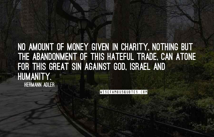 Hermann Adler Quotes: No amount of money given in charity, nothing but the abandonment of this hateful trade, can atone for this great sin against God, Israel and Humanity.