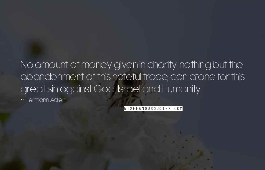 Hermann Adler Quotes: No amount of money given in charity, nothing but the abandonment of this hateful trade, can atone for this great sin against God, Israel and Humanity.