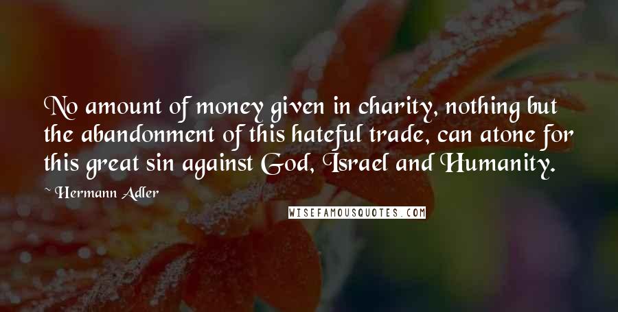 Hermann Adler Quotes: No amount of money given in charity, nothing but the abandonment of this hateful trade, can atone for this great sin against God, Israel and Humanity.