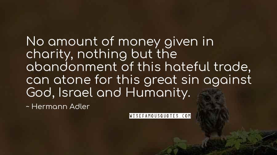 Hermann Adler Quotes: No amount of money given in charity, nothing but the abandonment of this hateful trade, can atone for this great sin against God, Israel and Humanity.