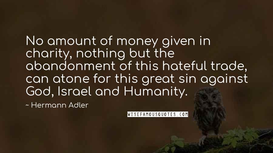 Hermann Adler Quotes: No amount of money given in charity, nothing but the abandonment of this hateful trade, can atone for this great sin against God, Israel and Humanity.