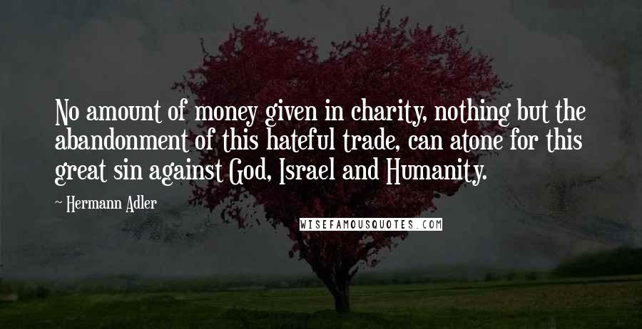 Hermann Adler Quotes: No amount of money given in charity, nothing but the abandonment of this hateful trade, can atone for this great sin against God, Israel and Humanity.