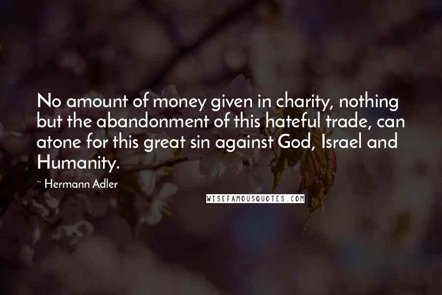 Hermann Adler Quotes: No amount of money given in charity, nothing but the abandonment of this hateful trade, can atone for this great sin against God, Israel and Humanity.